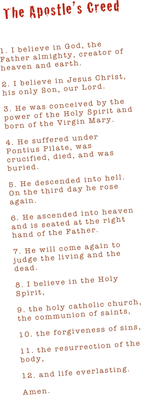 The Apostle’s Creed

1. I believe in God, the Father almighty, creator of heaven and earth.
2. I believe in Jesus Christ, his only Son, our Lord.
3. He was conceived by the power of the Holy Spirit and born of the Virgin Mary.
4. He suffered under Pontius Pilate, was crucified, died, and was buried.
5. He descended into hell. On the third day he rose again.
6. He ascended into heaven and is seated at the right hand of the Father.
7. He will come again to judge the living and the dead.
8. I believe in the Holy Spirit,
9. the holy catholic church, the communion of saints,
10. the forgiveness of sins,
11. the resurrection of the body,
12. and life everlasting.
Amen.