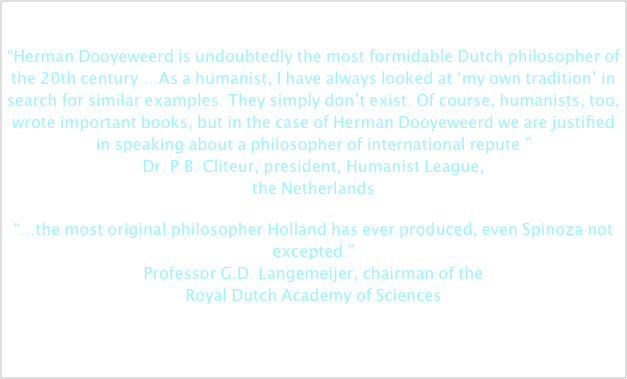 
“Herman Dooyeweerd is undoubtedly the most formidable Dutch philosopher of the 20th century....As a humanist, I have always looked at ‘my own tradition’ in search for similar examples. They simply don’t exist. Of course, humanists, too, wrote important books, but in the case of Herman Dooyeweerd we are justified in speaking about a philosopher of international repute.” Dr. P.B. Cliteur, president, Humanist League,  the Netherlands
“...the most original philosopher Holland has ever produced, even Spinoza not excepted.” Professor G.D. Langemeijer, chairman of the  Royal Dutch Academy of Sciences

